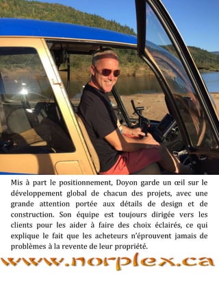 Mis à part le positionnement, Doyon garde un œil sur le
développement global de chacun des projets, avec une
grande attention portée aux détails de design et de
construction. Son équipe est toujours dirigée vers les
clients pour les aider à faire des choix éclairés, ce qui
explique le fait que les acheteurs n’éprouvent jamais de
problèmes à la revente de leur propriété.
 