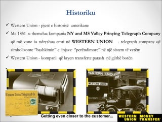 Historiku
 Western Union - pjesë e historisë amerikane
 Me 1851 u themelua kompania NY and MS Valley Prinying Telegraph Company
    që më vone iu ndryshua emri në WESTERN UNION                 - telegraph company që
    simbolizonte ‘’bashkimin’’ e linjave ‘’perëndimore’’ në një sistem të vetëm
 Western Union - kompani që kryen transferte parash në gjithë botën

-




                     Getting even closer to the customer...
 