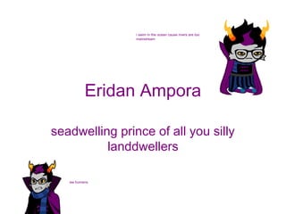 i swim in the ocean cause rivers are too
mainstream

Eridan Ampora
seadwelling prince of all you silly
landdwellers
ew humans

 