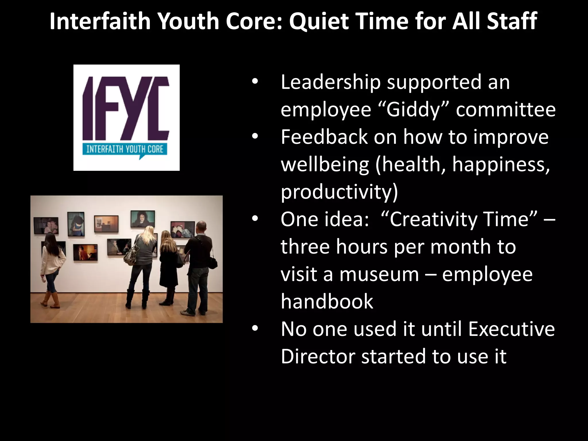 Interfaith Youth Core: Quiet Time for All Staff
• Leadership supported an
employee “Giddy” committee
• Feedback on how to improve
wellbeing (health, happiness,
productivity)
• One idea: “Creativity Time” –
three hours per month to
visit a museum – employee
handbook
• No one used it until Executive
Director started to use it
 