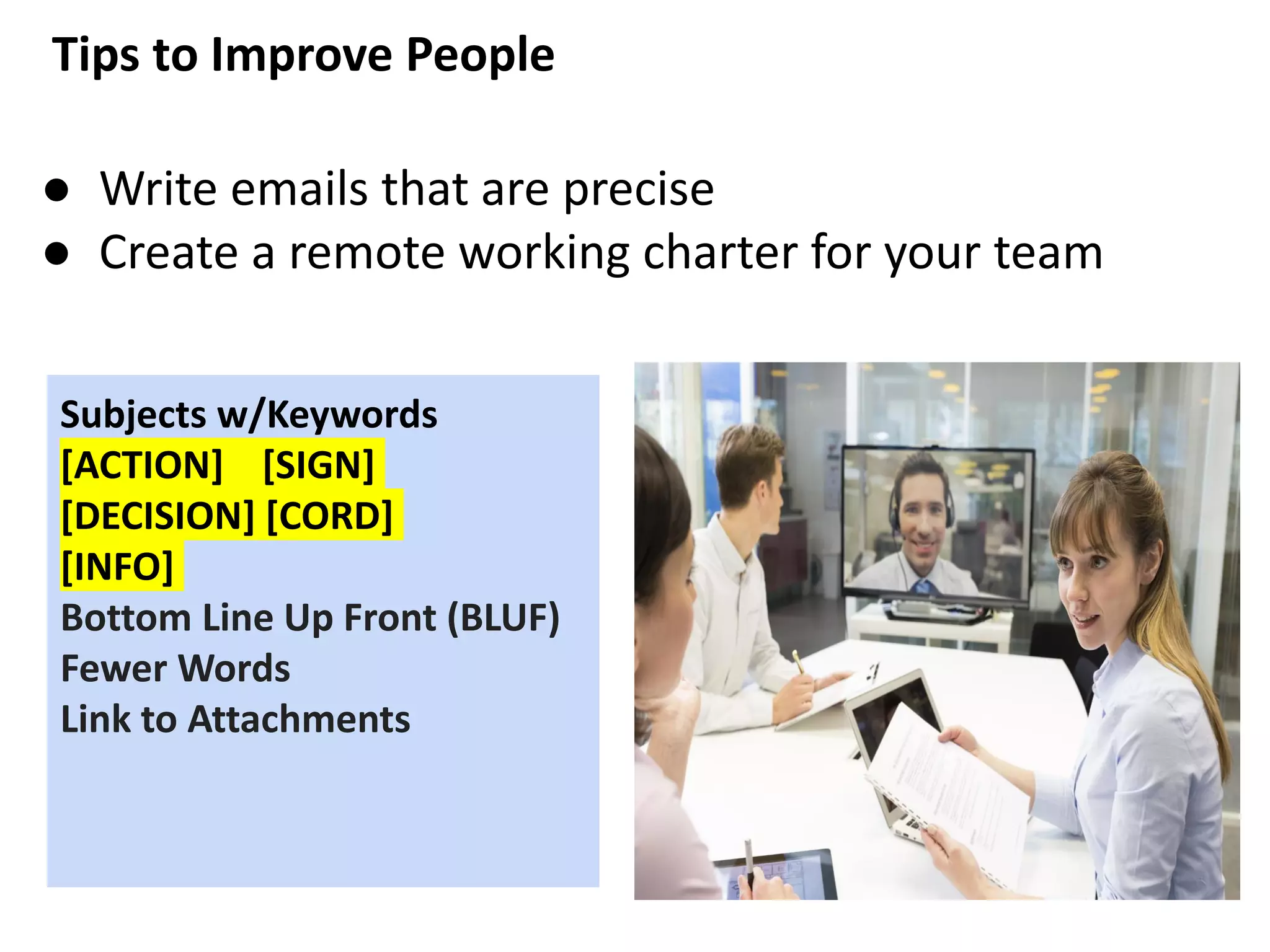 Tips to Improve People
● Write emails that are precise
● Create a remote working charter for your team
Subjects w/Keywords
[ACTION] [SIGN]
[DECISION] [CORD]
[INFO]
Bottom Line Up Front (BLUF)
Fewer Words
Link to Attachments
 