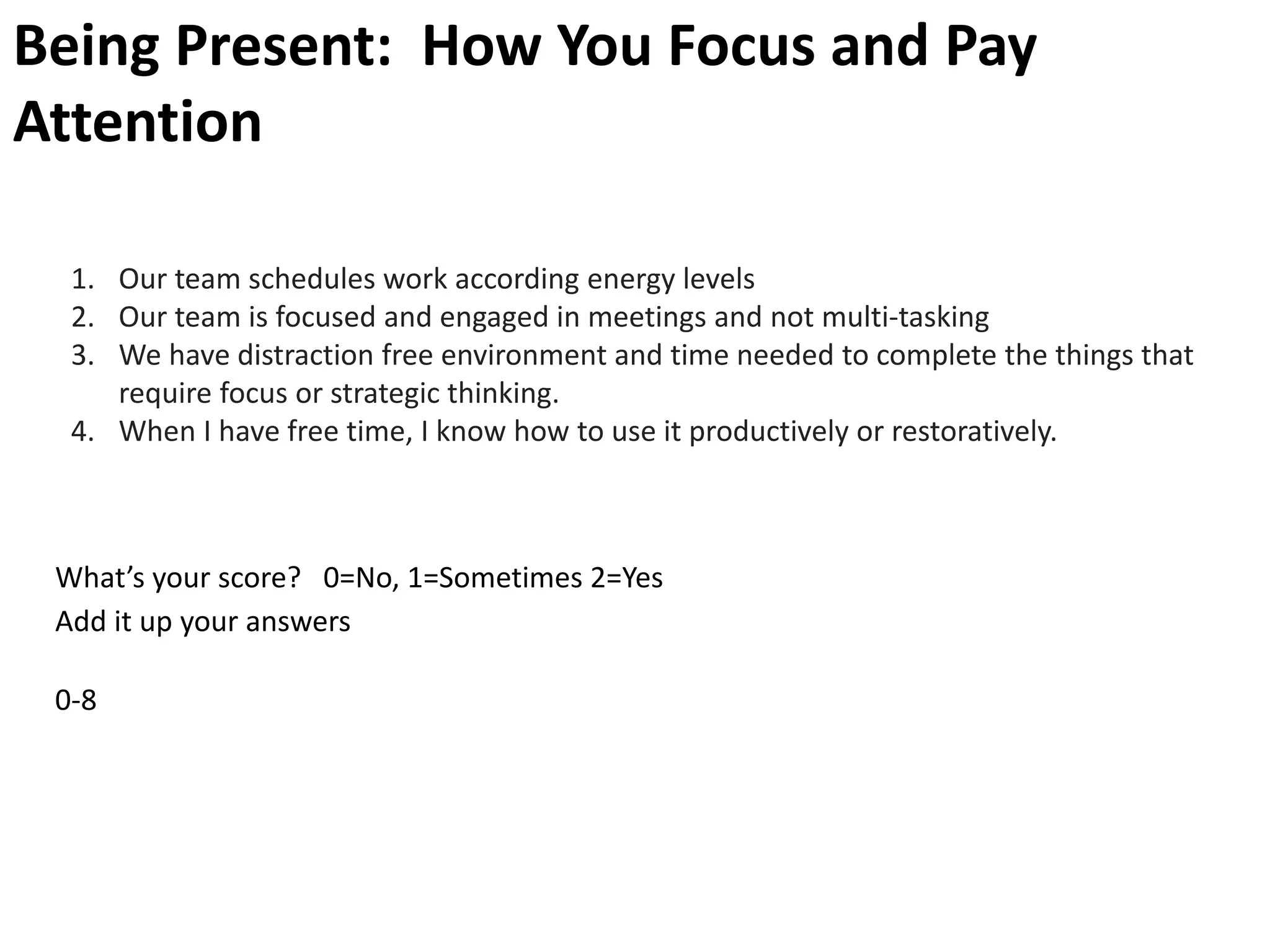 Being Present: How You Focus and Pay
Attention
1. Our team schedules work according energy levels
2. Our team is focused and engaged in meetings and not multi-tasking
3. We have distraction free environment and time needed to complete the things that
require focus or strategic thinking.
4. When I have free time, I know how to use it productively or restoratively.
What’s your score? 0=No, 1=Sometimes 2=Yes
Add it up your answers
0-8
 