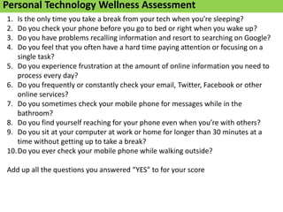 Information Overload
Personal Technology Wellness Assessment
1. Is the only time you take a break from your tech when you’re sleeping?
2. Do you check your phone before you go to bed or right when you wake up?
3. Do you have problems recalling information and resort to searching on Google?
4. Do you feel that you often have a hard time paying attention or focusing on a
single task?
5. Do you experience frustration at the amount of online information you need to
process every day?
6. Do you frequently or constantly check your email, Twitter, Facebook or other
online services?
7. Do you sometimes check your mobile phone for messages while in the
bathroom?
8. Do you find yourself reaching for your phone even when you’re with others?
9. Do you sit at your computer at work or home for longer than 30 minutes at a
time without getting up to take a break?
10.Do you ever check your mobile phone while walking outside?
Add up all the questions you answered “YES” to for your score
 