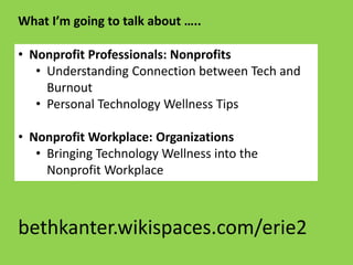 • Nonprofit Professionals: Nonprofits
• Understanding Connection between Tech and
Burnout
• Personal Technology Wellness Tips
• Nonprofit Workplace: Organizations
• Bringing Technology Wellness into the
Nonprofit Workplace
What I’m going to talk about …..
bethkanter.wikispaces.com/erie2
 