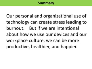 Summary
Our personal and organizational use of
technology can create stress leading to
burnout. But if we are intentional
about how we use our devices and our
workplace culture, we can be more
productive, healthier, and happier.
 
