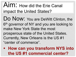 Do Now: You are DeWitt Clinton, the
6th governor of NY and you are looking to
make New York State the most
prosperous state of the United States.
Currently, New Orleans is the US #1
“center of commerce”.
 How can you transform NYS into
the US #1 commercial center?
Aim: How did the Erie Canal
impact the United States?
 