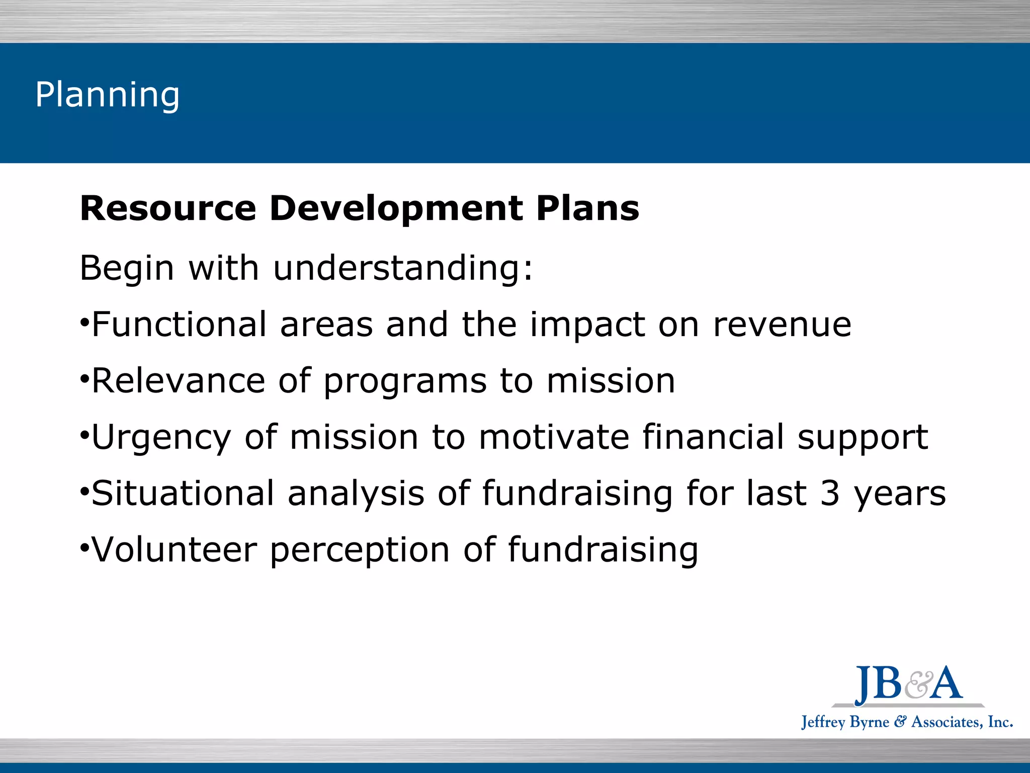 Resource Development Plans Begin with understanding:  Functional areas and the impact on revenue Relevance of programs to mission Urgency of mission to motivate financial support  Situational analysis of fundraising for last 3 years Volunteer perception of fundraising Planning 