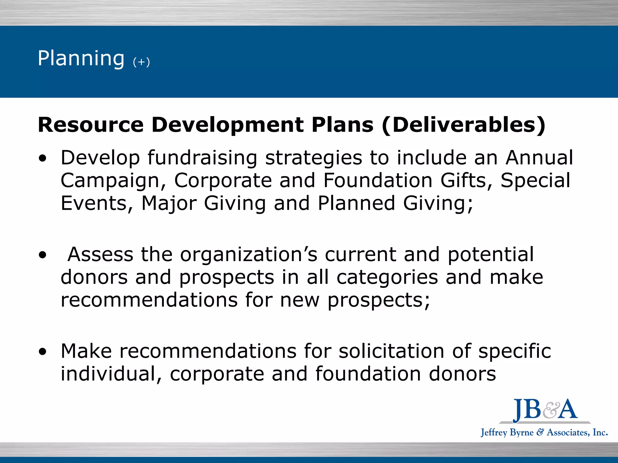 Planning  (+)  Resource Development Plans (Deliverables) Develop fundraising strategies to include an Annual Campaign, Corporate and Foundation Gifts, Special Events, Major Giving and Planned Giving;   Assess the organization’s current and potential donors and prospects in all categories and make recommendations for new prospects; Make recommendations for solicitation of specific individual, corporate and foundation donors   