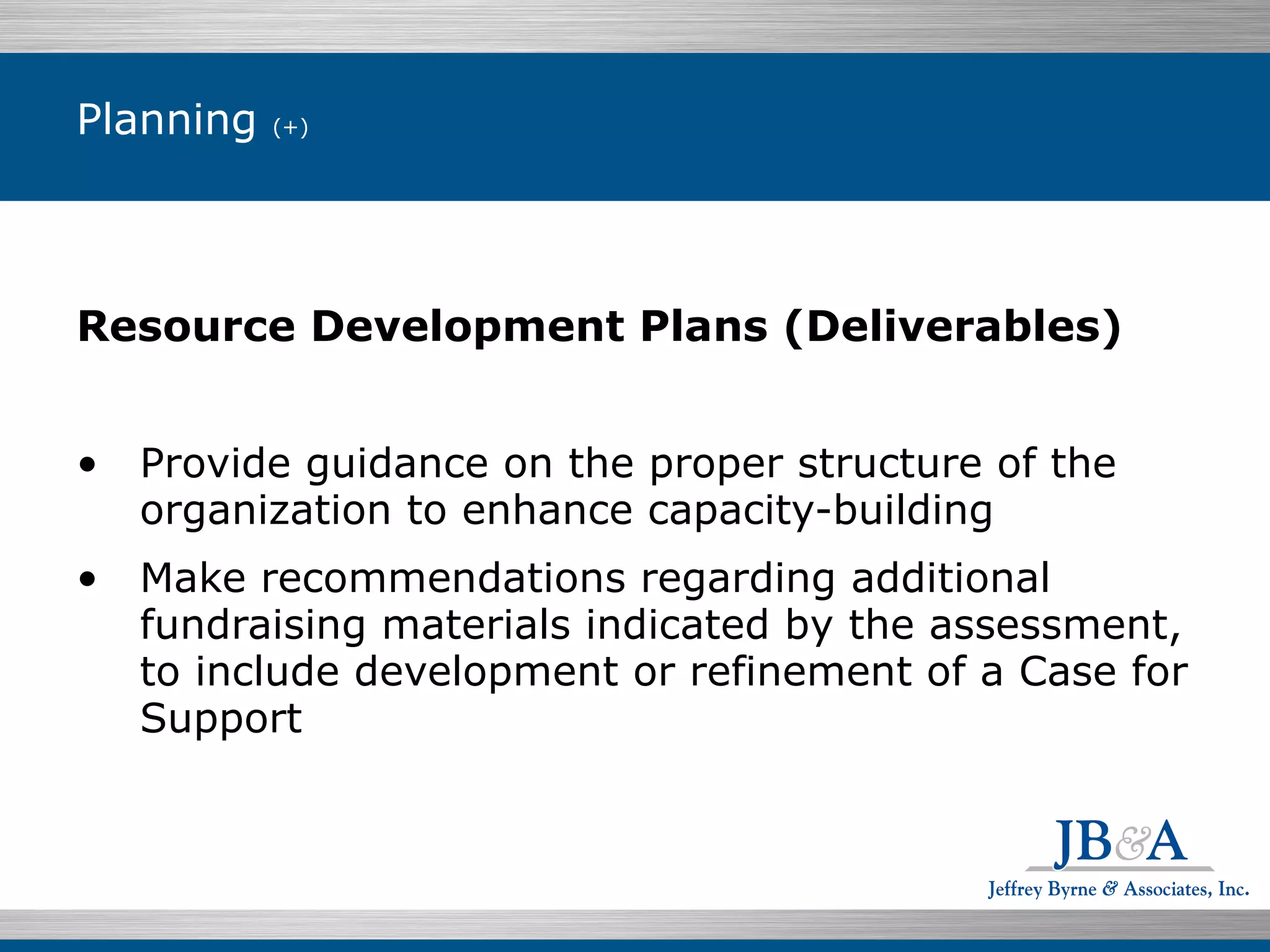 Planning  (+) Resource Development Plans (Deliverables) Provide guidance on the proper structure of the organization to enhance capacity-building Make recommendations regarding additional fundraising materials indicated by the assessment, to include development or refinement of a Case for Support 