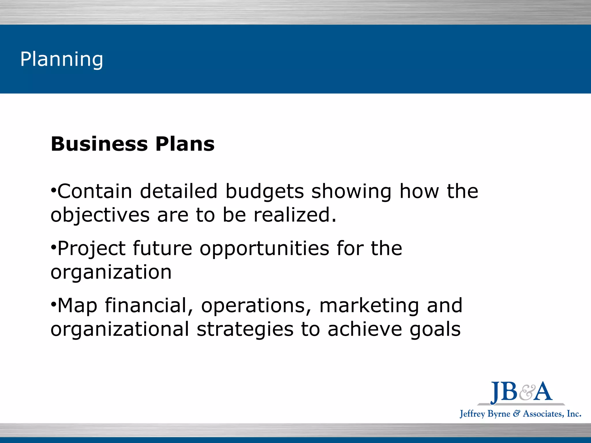 Business Plans  Contain detailed budgets showing how the objectives are to be realized. Project future opportunities for the organization Map financial, operations, marketing and organizational strategies to achieve goals Planning 