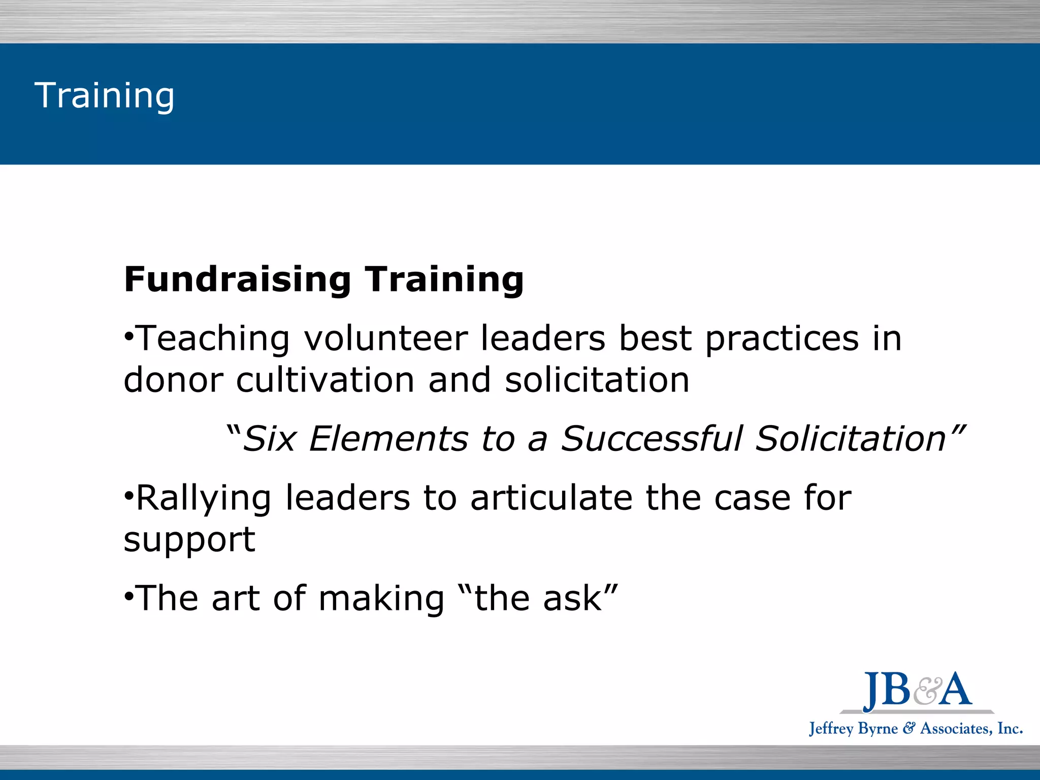 Fundraising Training  Teaching volunteer leaders best practices in donor cultivation and solicitation  “ Six Elements to a Successful Solicitation” Rallying leaders to articulate the case for support  The art of making “the ask”  Training 