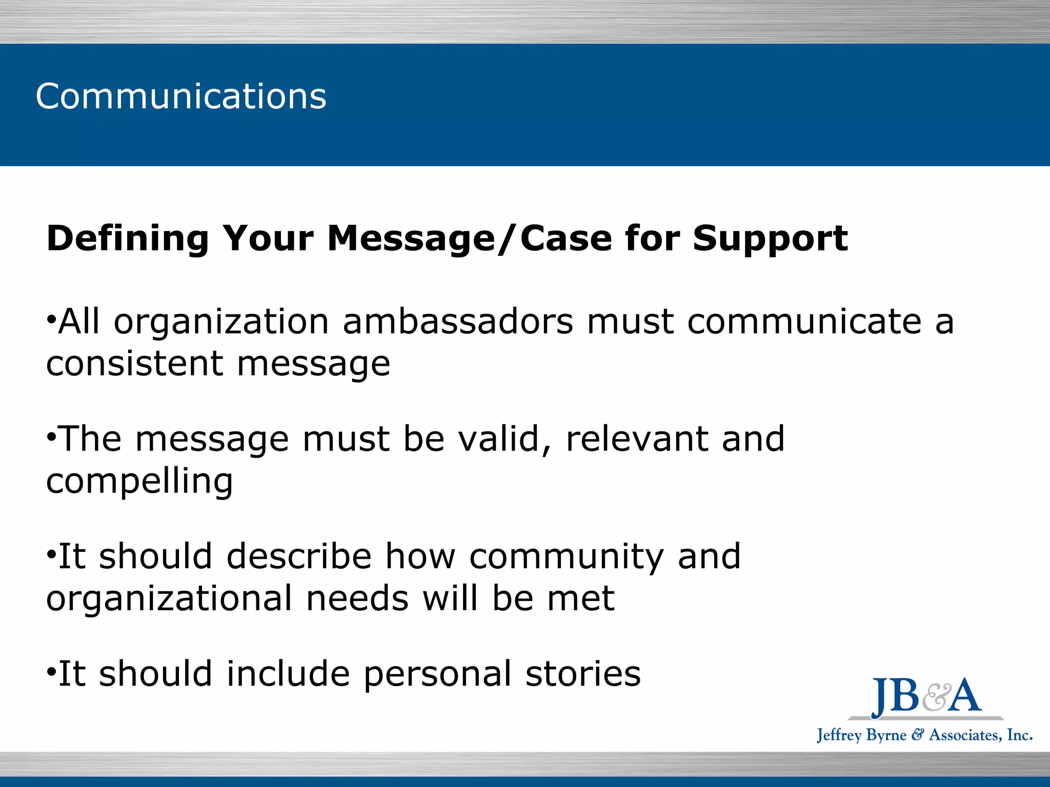 Individuals $199.07  76.5% Defining Your Message/Case for Support All organization ambassadors must communicate a consistent message The message must be valid, relevant and compelling It should describe how community and organizational needs will be met  It should include personal stories Communications 