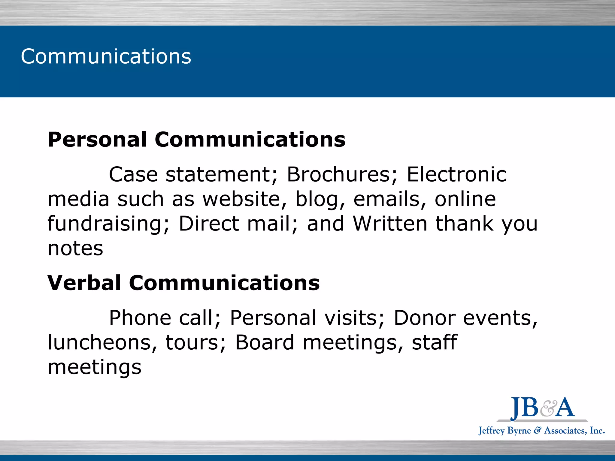 Individuals $199.07  76.5% Personal Communications Case statement; Brochures; Electronic media such as website, blog, emails, online fundraising; Direct mail; and Written thank you notes Verbal Communications Phone call; Personal visits; Donor events, luncheons, tours; Board meetings, staff meetings Communications 