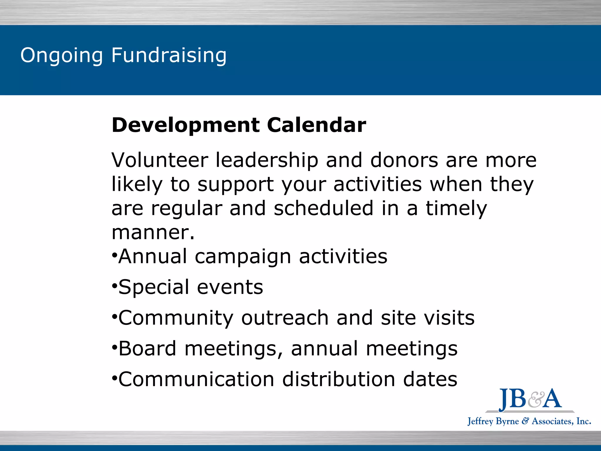 Development Calendar Volunteer leadership and donors are more likely to support your activities when they are regular and scheduled in a timely manner. Annual campaign activities Special events Community outreach and site visits Board meetings, annual meetings Communication distribution dates Ongoing Fundraising 
