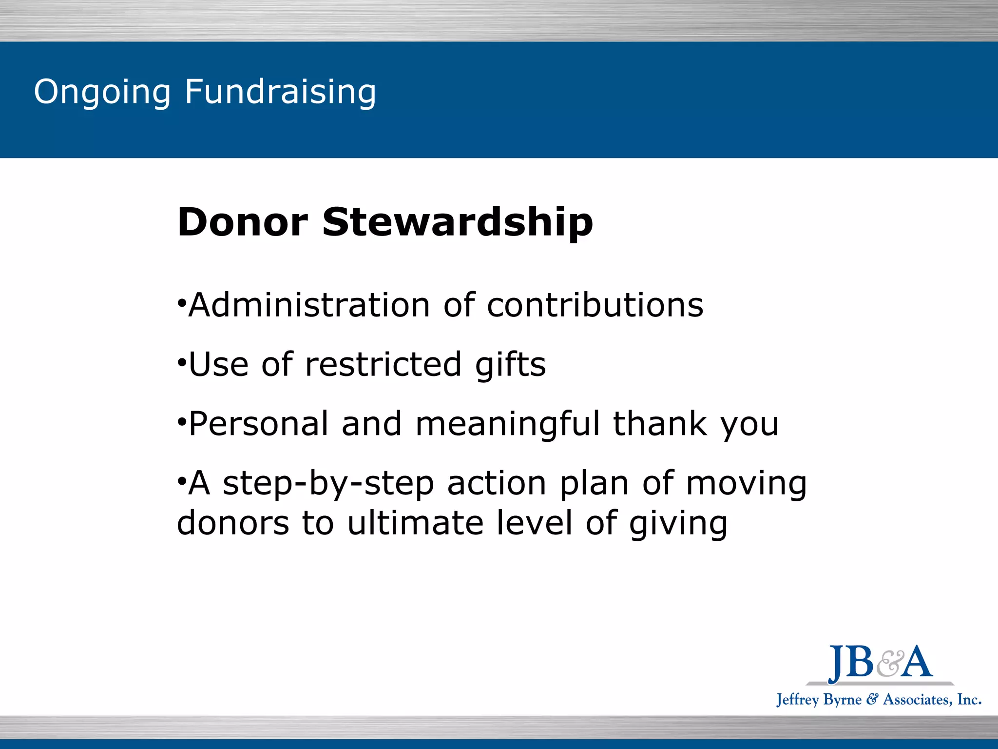 Donor Stewardship Administration of contributions Use of restricted gifts Personal and meaningful thank you A step-by-step action plan of moving donors to ultimate level of giving Ongoing Fundraising 