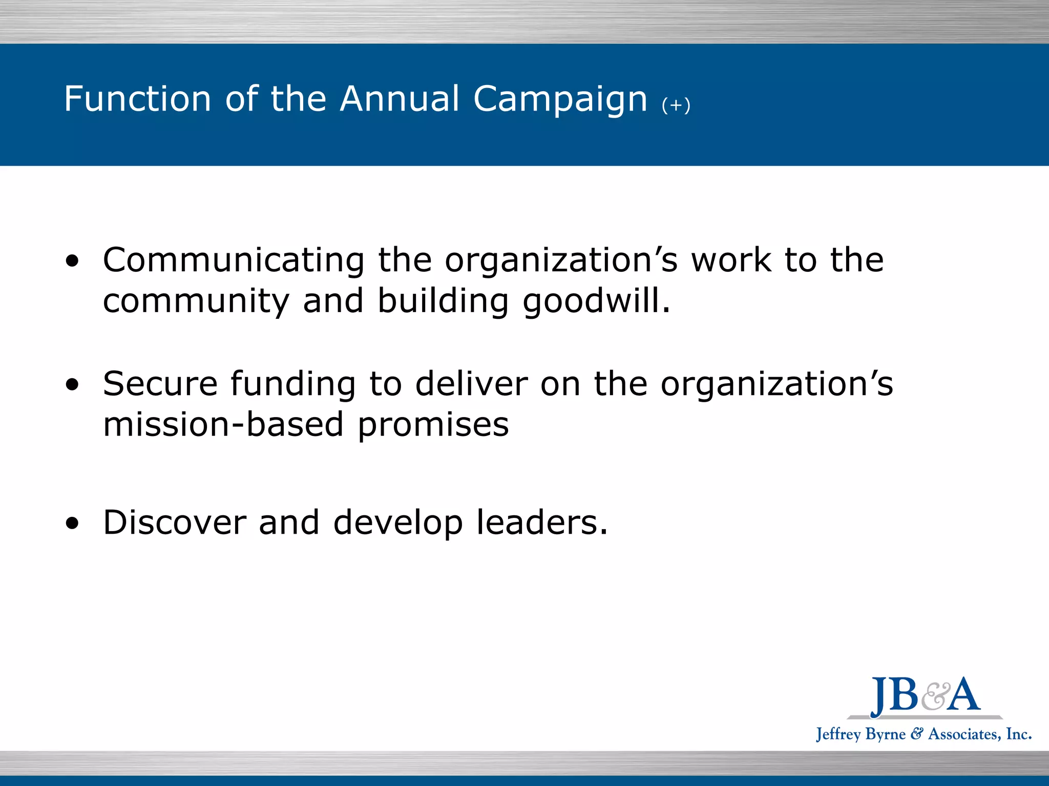 Function of the Annual Campaign  (+) Communicating the organization’s work to the community and building goodwill. Secure funding to deliver on the organization’s mission-based promises Discover and develop leaders.  