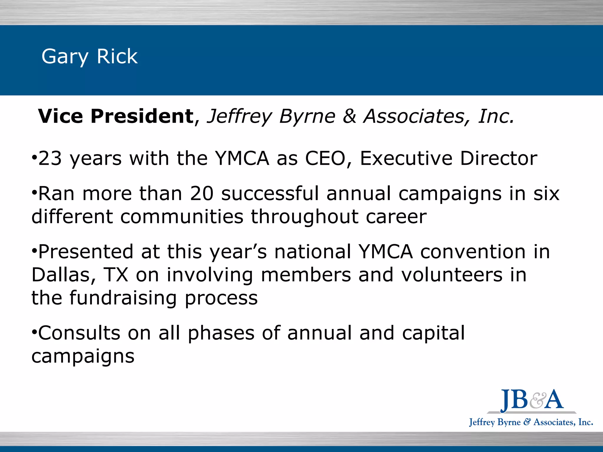 Vice President ,  Jeffrey Byrne & Associates, Inc. 23 years with the YMCA as CEO, Executive Director  Ran more than 20 successful annual campaigns in six different communities throughout career Presented at this year’s national YMCA convention in Dallas, TX on involving members and volunteers in the fundraising process  Consults on all phases of annual and capital campaigns Gary Rick 