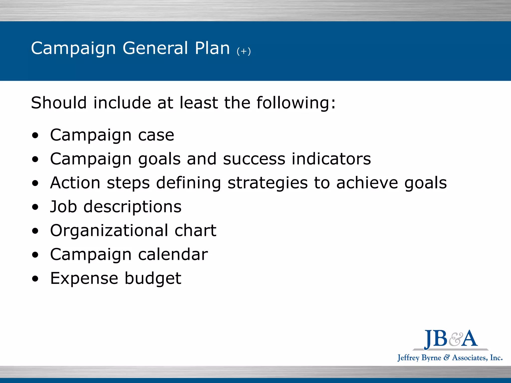 Campaign General Plan  (+) Should include at least the following: Campaign case Campaign goals and success indicators Action steps defining strategies to achieve goals Job descriptions Organizational chart Campaign calendar Expense budget 