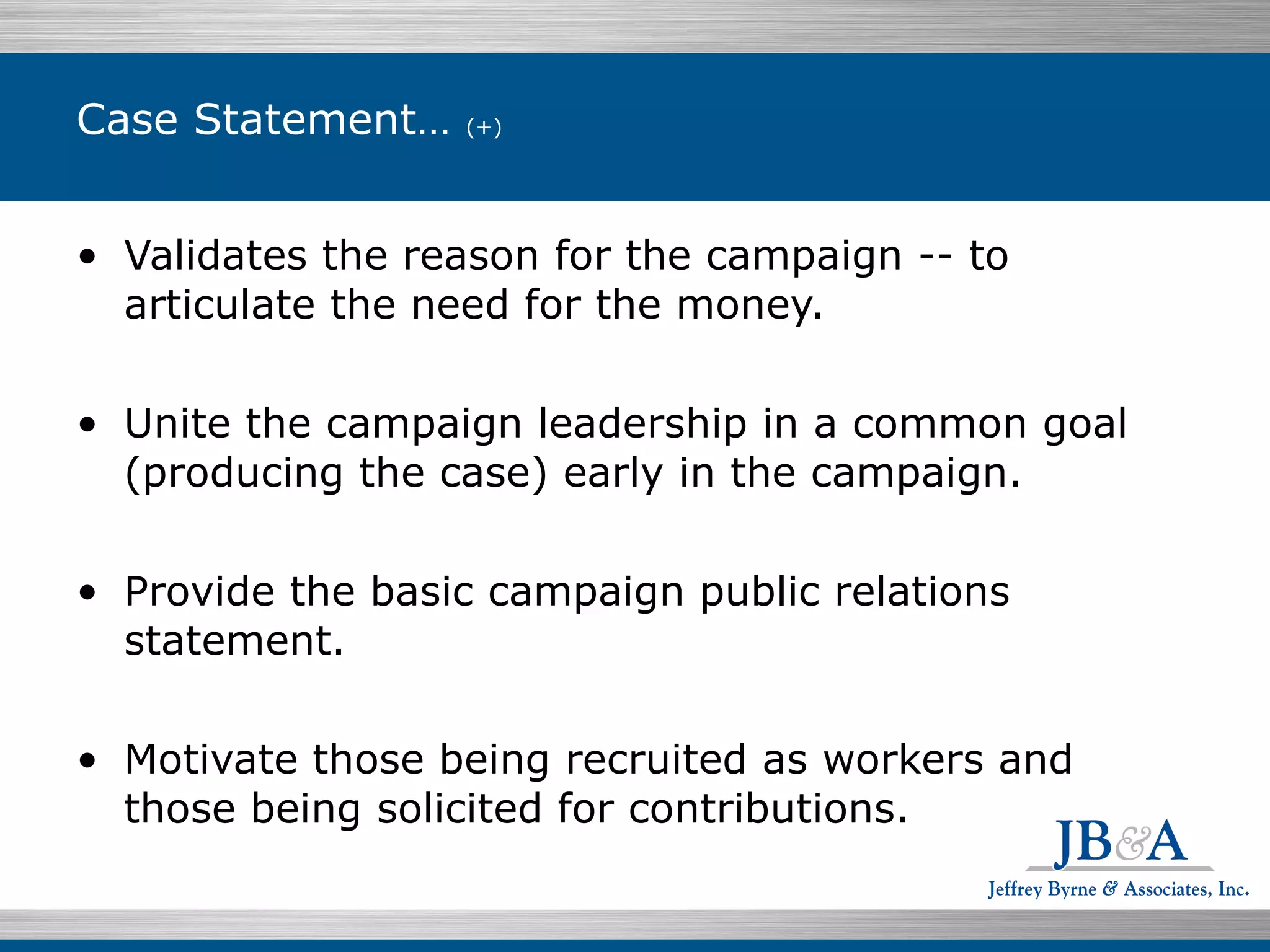 Case Statement…  (+) Validates the reason for the campaign -- to articulate the need for the money. Unite the campaign leadership in a common goal (producing the case) early in the campaign. Provide the basic campaign public relations statement.  Motivate those being recruited as workers and those being solicited for contributions. 