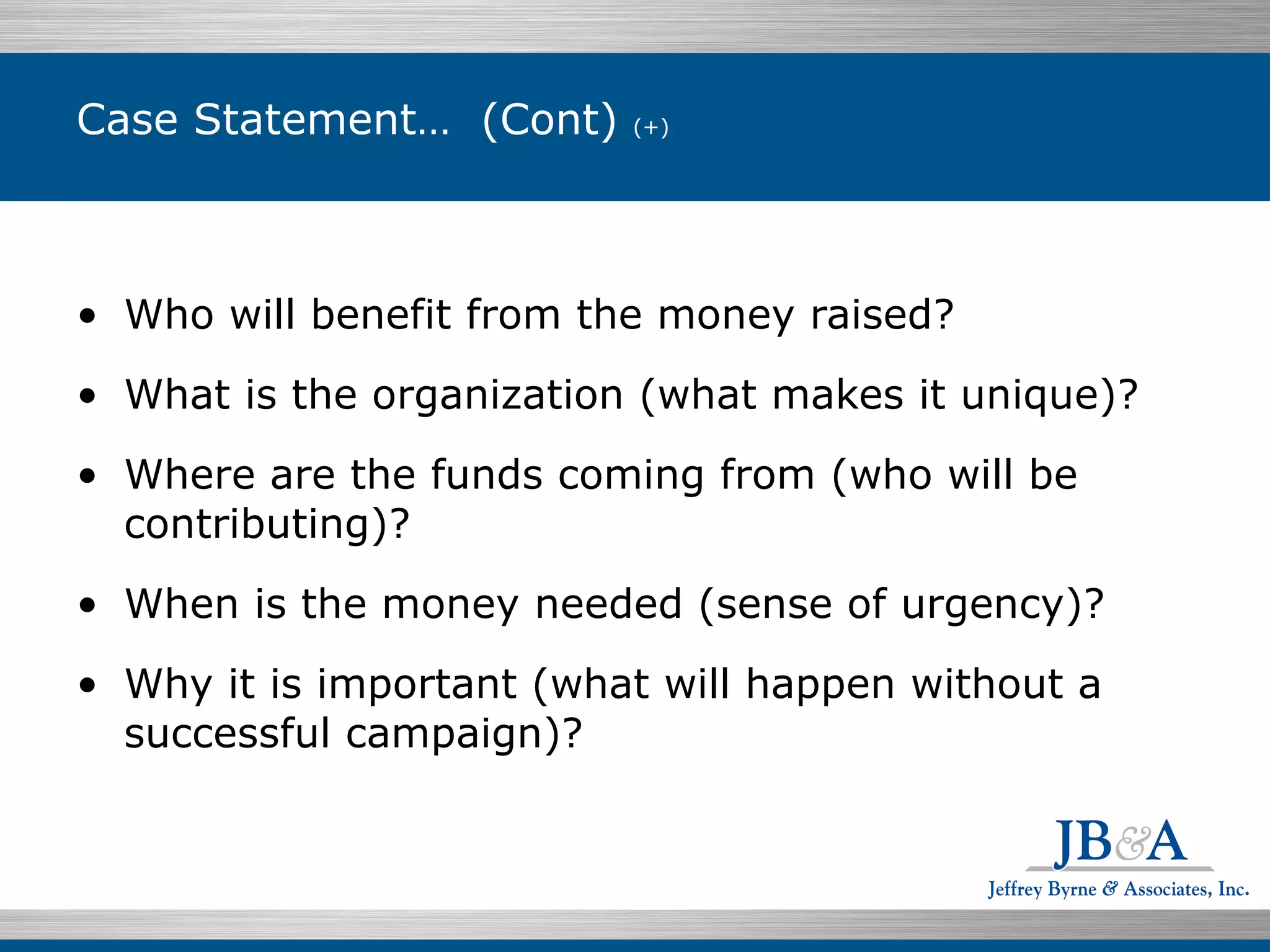Case Statement…  (Cont)  (+) Who will benefit from the money raised? What is the organization (what makes it unique)? Where are the funds coming from (who will be contributing)? When is the money needed (sense of urgency)? Why it is important (what will happen without a successful campaign)? 