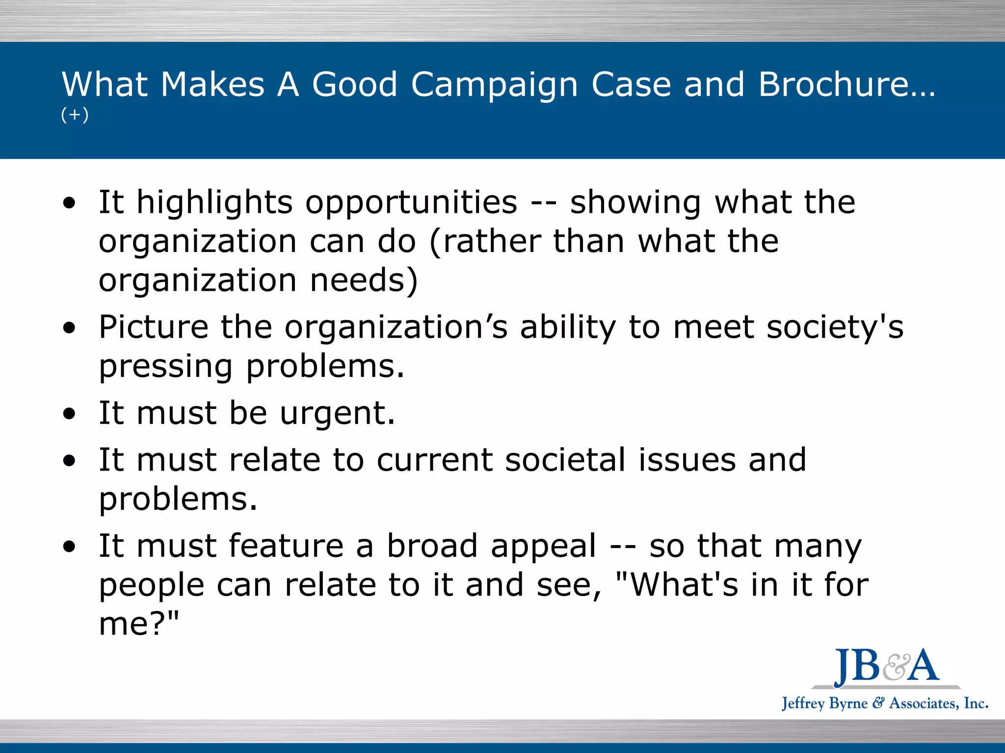 What Makes A Good Campaign Case and Brochure…  (+) It highlights opportunities -- showing what the organization can do (rather than what the organization needs)  Picture the organization’s ability to meet society's pressing problems. It must be urgent.  It must relate to current societal issues and problems. It must feature a broad appeal -- so that many people can relate to it and see, "What's in it for me?" 