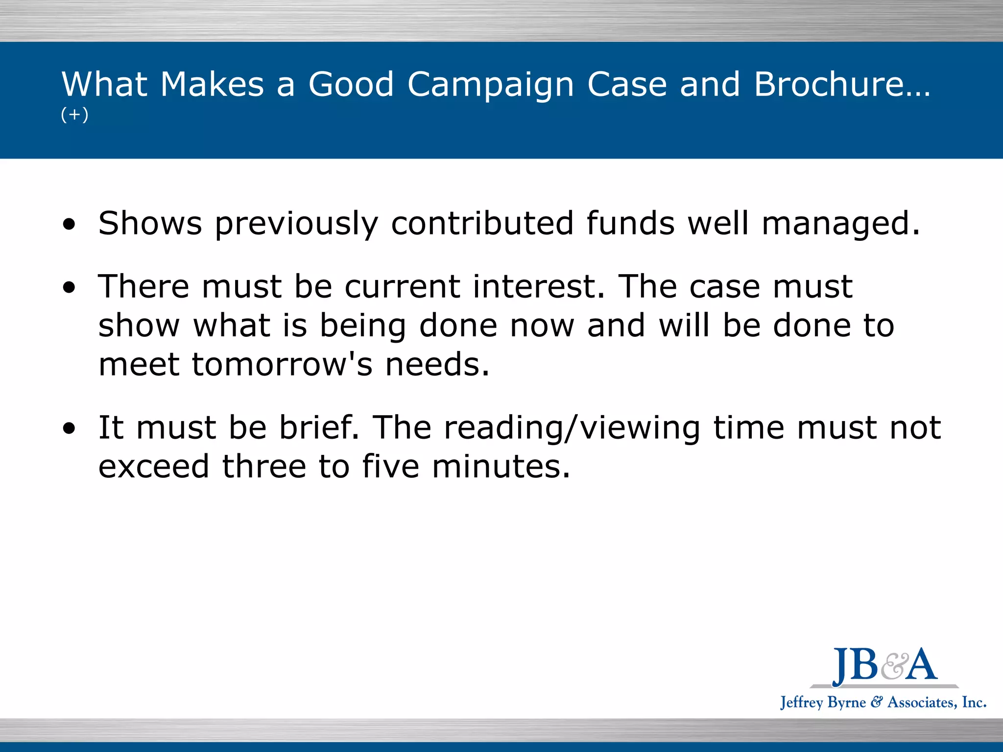 What Makes a Good Campaign Case and Brochure…  (+) Shows previously contributed funds well managed. There must be current interest. The case must show what is being done now and will be done to meet tomorrow's needs. It must be brief. The reading/viewing time must not exceed three to five minutes. 