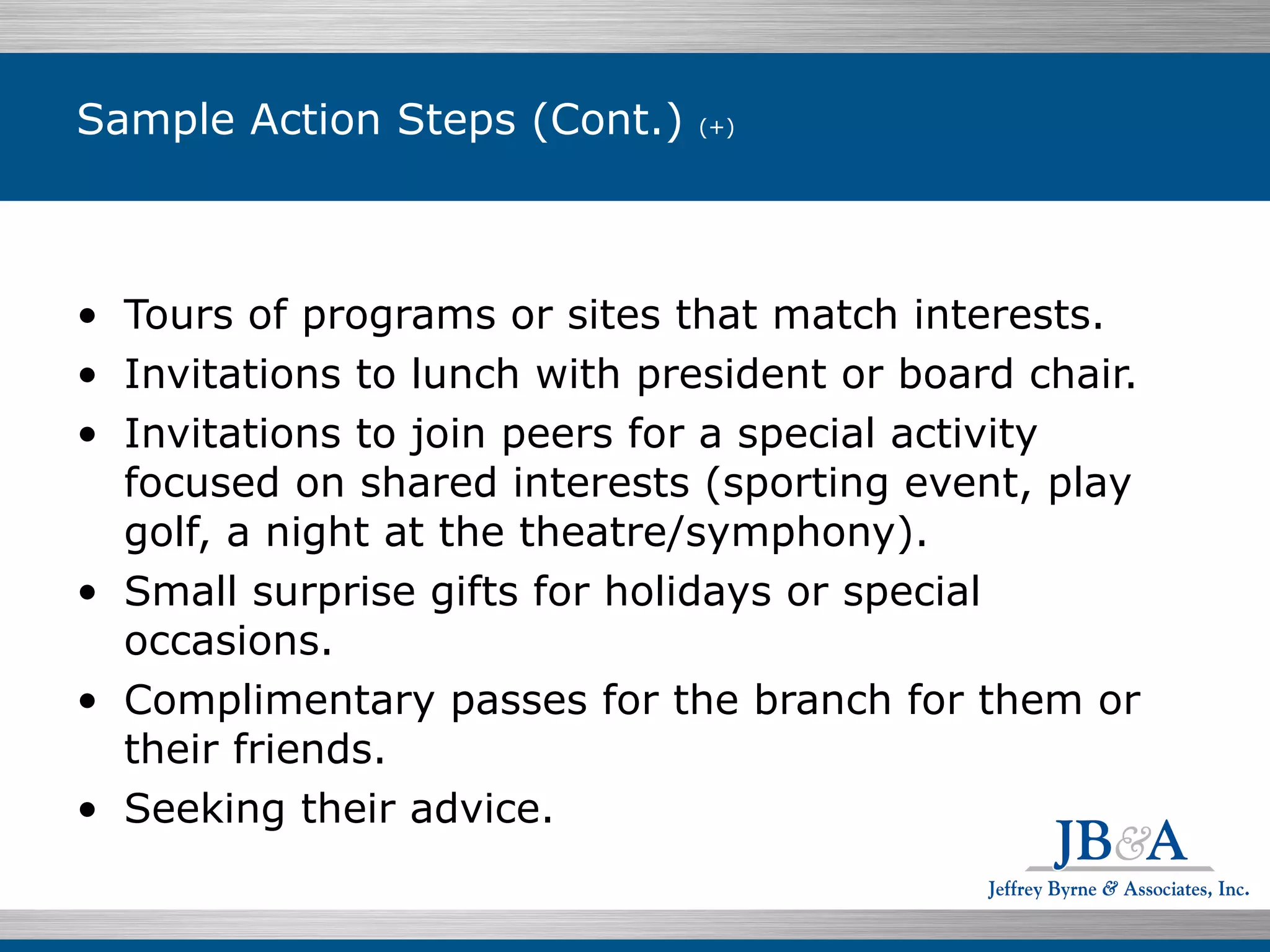 Sample Action Steps (Cont.)  (+)  Tours of programs or sites that match interests. Invitations to lunch with president or board chair. Invitations to join peers for a special activity focused on shared interests (sporting event, play golf, a night at the theatre/symphony). Small surprise gifts for holidays or special occasions. Complimentary passes for the branch for them or their friends. Seeking their advice. 