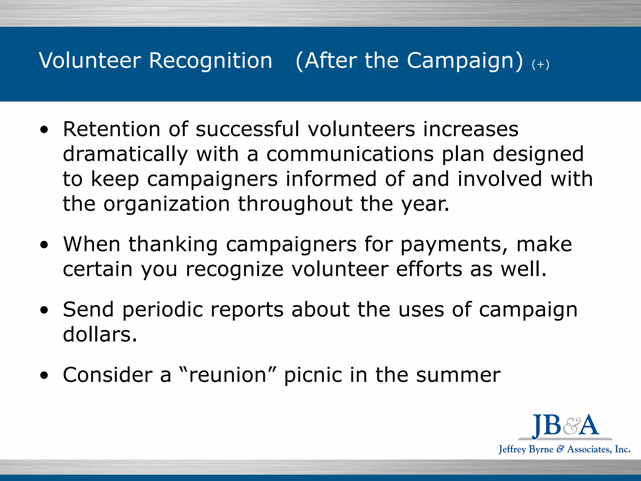 Volunteer Recognition (After the Campaign)  (+) Retention of successful volunteers increases dramatically with a communications plan designed to keep campaigners informed of and involved with the organization throughout the year. When thanking campaigners for payments, make certain you recognize volunteer efforts as well. Send periodic reports about the uses of campaign dollars.  Consider a “reunion” picnic in the summer 