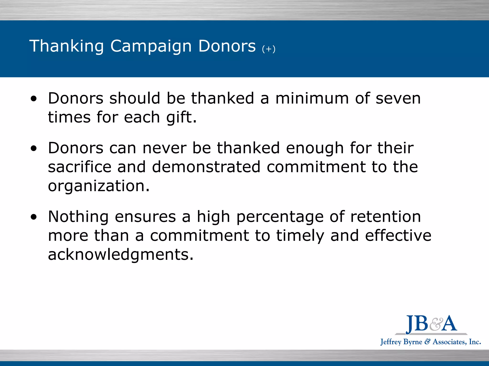 Thanking Campaign Donors  (+) Donors should be thanked a minimum of seven times for each gift.  Donors can never be thanked enough for their sacrifice and demonstrated commitment to the organization. Nothing ensures a high percentage of retention more than a commitment to timely and effective acknowledgments. 