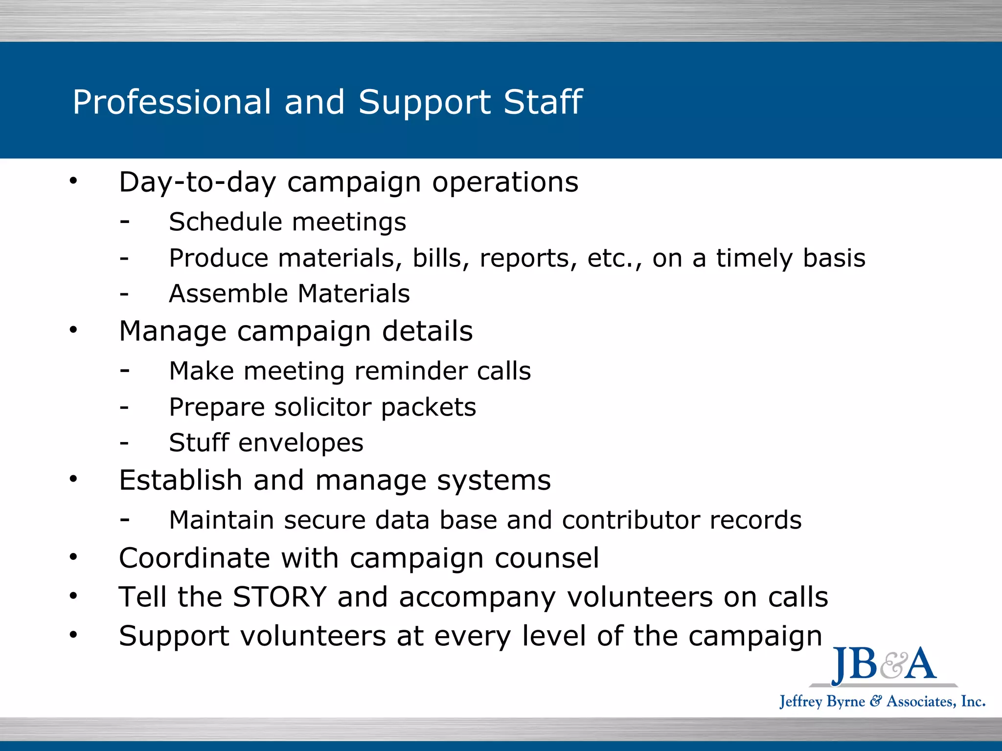Professional and Support Staff Day-to-day campaign operations - Schedule meetings - Produce materials, bills, reports, etc., on a timely basis - Assemble Materials Manage campaign details  - Make meeting reminder calls -  Prepare solicitor packets - Stuff envelopes Establish and manage systems - Maintain secure data base and contributor records Coordinate with campaign counsel Tell the STORY and accompany volunteers on calls Support volunteers at every level of the campaign 