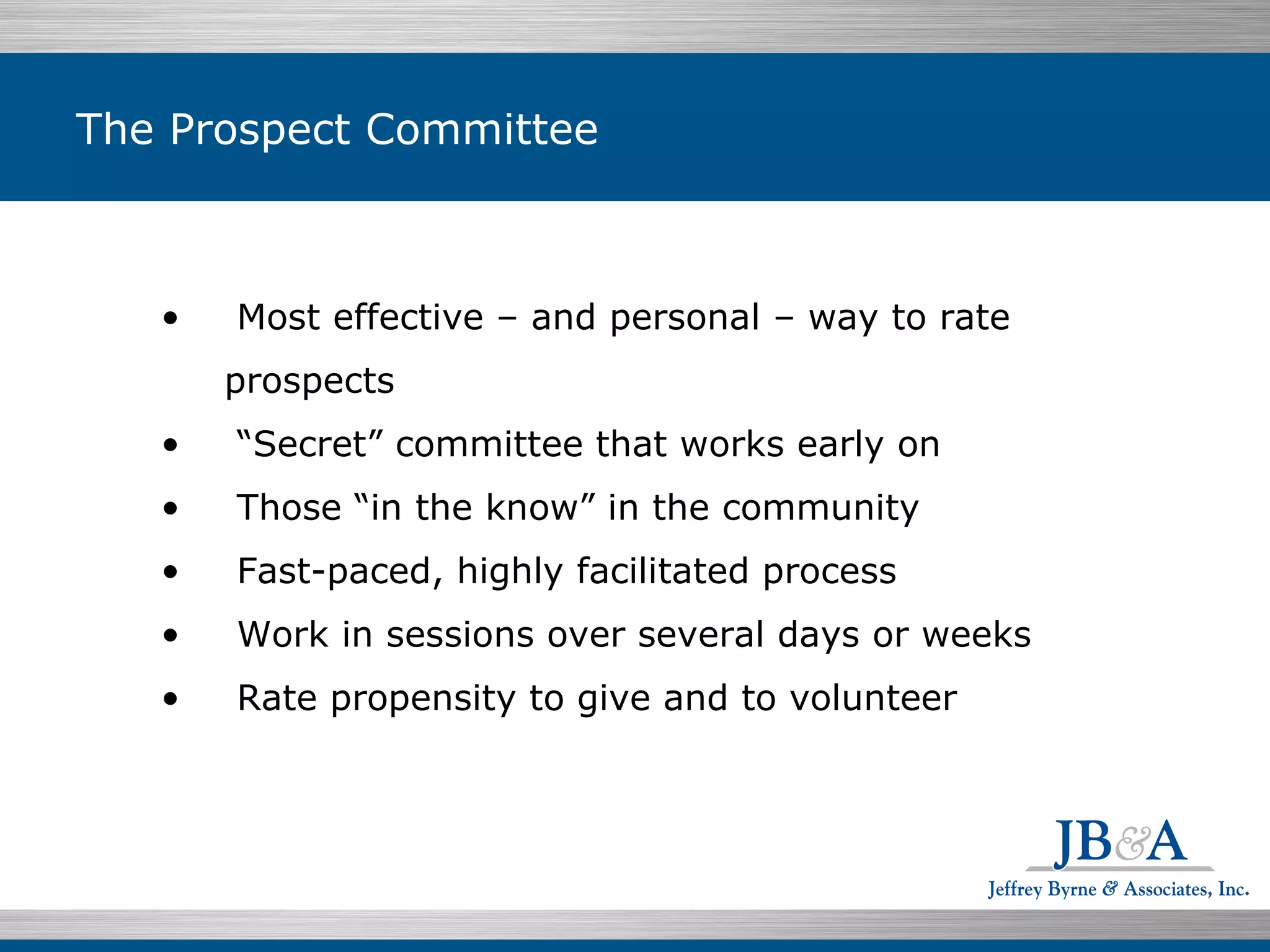The Prospect Committee Most effective – and personal – way to rate prospects  “ Secret” committee that works early on  Those “in the know” in the community  Fast-paced, highly facilitated process  Work in sessions over several days or weeks  Rate propensity to give and to volunteer 
