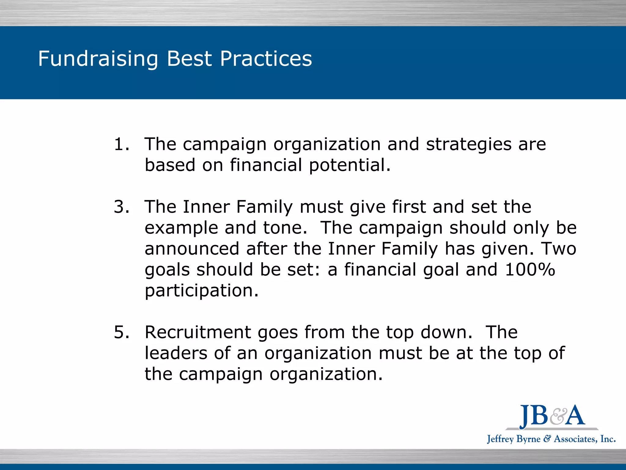 Fundraising Best Practices The campaign organization and strategies are based on financial potential. The Inner Family must give first and set the example and tone.  The campaign should only be announced after the Inner Family has given. Two goals should be set: a financial goal and 100% participation.  Recruitment goes from the top down.  The leaders of an organization must be at the top of the campaign organization. 