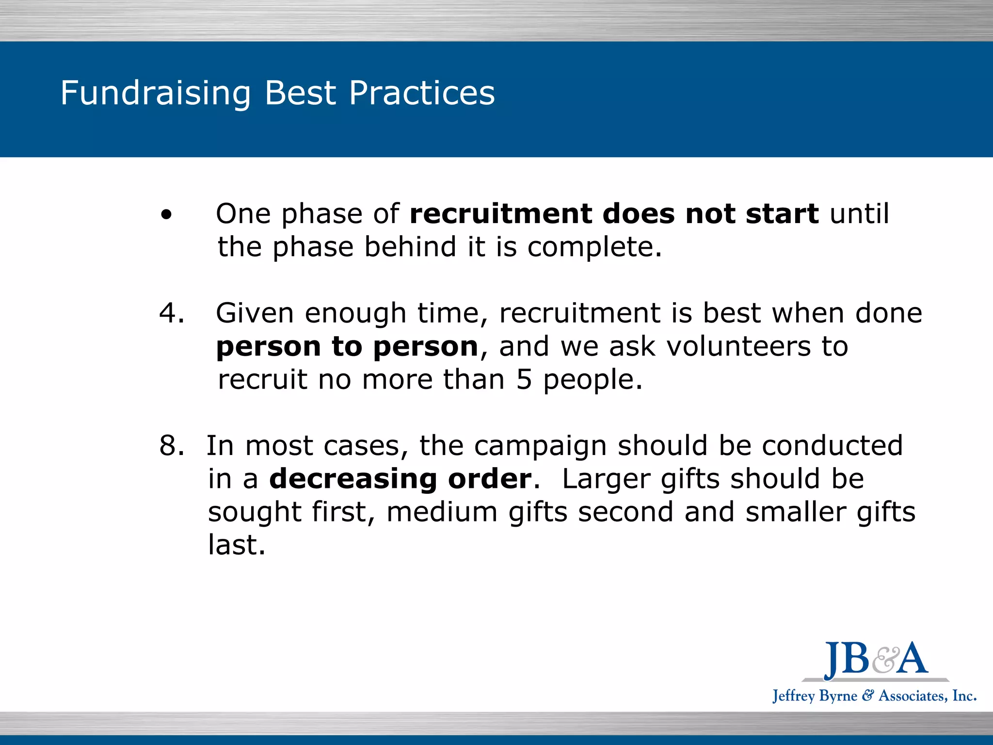 Fundraising Best Practices One phase of  recruitment does not start  until the phase behind it is complete. Given enough time, recruitment is best when done person to person , and we ask volunteers to recruit no more than 5 people. In most cases, the campaign should be conducted  in a  decreasing order .  Larger gifts should be sought first, medium gifts second and smaller gifts last. 