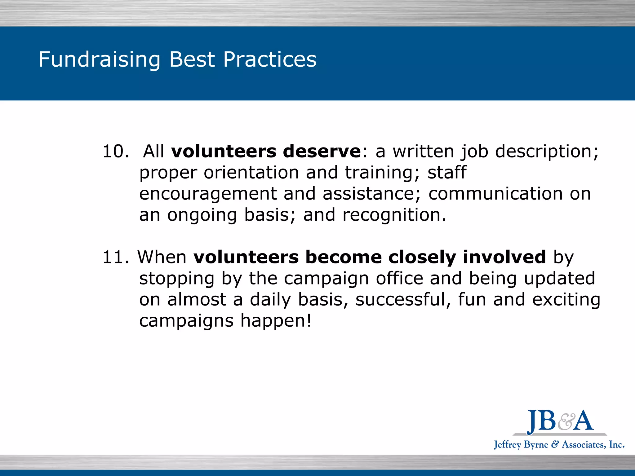 Fundraising Best Practices 10.  All  volunteers deserve : a written job description; proper orientation and training; staff encouragement and assistance; communication on an ongoing basis; and recognition.  11. When  volunteers become closely involved  by stopping by the campaign office and being updated on almost a daily basis, successful, fun and exciting campaigns happen! 