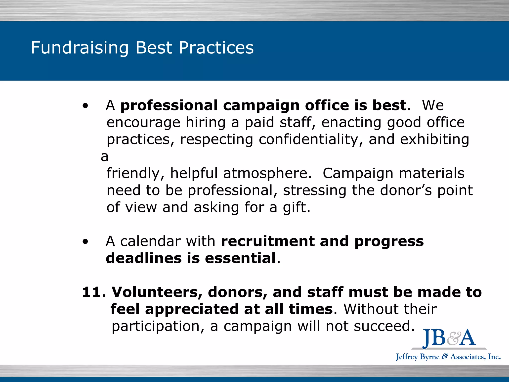 Fundraising Best Practices A  professional campaign office is best .  We encourage hiring a paid staff, enacting good office practices, respecting confidentiality, and exhibiting a friendly, helpful atmosphere.  Campaign materials need to be professional, stressing the donor’s point of view and asking for a gift. A calendar with  recruitment and progress deadlines is essential . Volunteers, donors, and staff must be made to feel appreciated at all times . Without their participation, a campaign will not succeed. 