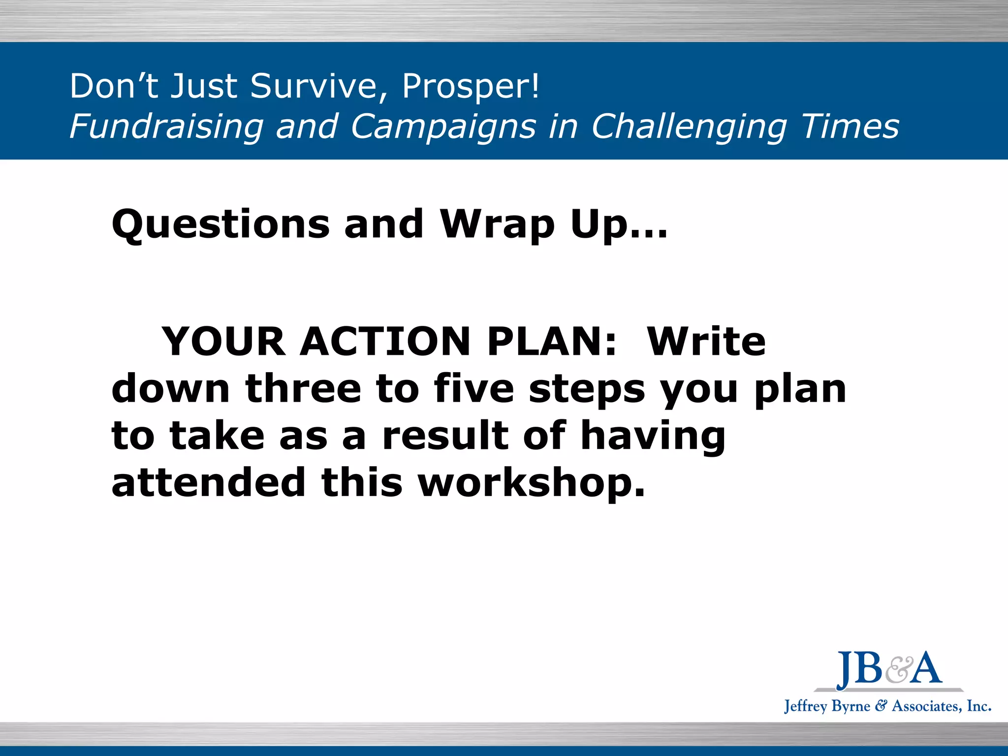 Don’t Just Survive, Prosper!  Fundraising and Campaigns in Challenging Times Questions and Wrap Up… YOUR ACTION PLAN:  Write down three to five steps you plan to take as a result of having attended this workshop. 