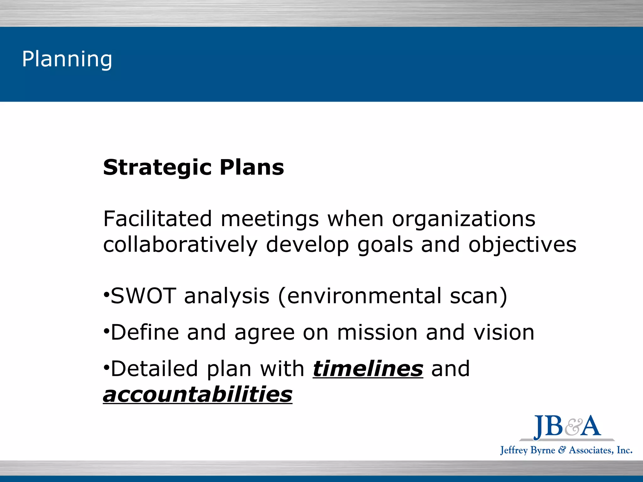 Individuals $199.07  76.5% Planning Strategic Plans Facilitated meetings when organizations collaboratively develop goals and objectives SWOT analysis (environmental scan) Define and agree on mission and vision Detailed plan with  timelines  and  accountabilities 