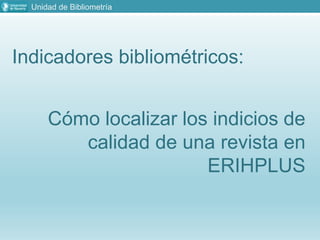 Unidad de Bibliometría
Indicadores bibliométricos:
Cómo localizar los indicios de
calidad de una revista en
ERIHPLUS
 