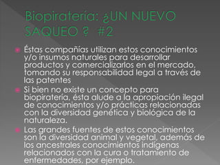  Éstas compañías utilizan estos conocimientos
y/o insumos naturales para desarrollar
productos y comercializarlos en el mercado,
tomando su responsabilidad legal a través de
las patentes
 Si bien no existe un concepto para
biopiratería, ésta alude a la apropiación ilegal
de conocimientos y/o prácticas relacionadas
con la diversidad genética y biológica de la
naturaleza.
 Las grandes fuentes de estos conocimientos
son la diversidad animal y vegetal, además de
los ancestrales conocimientos indígenas
relacionados con la cura o tratamiento de
enfermedades, por ejemplo.
 