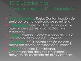  Rudnaya Pristan, Rusia. Contaminación del
suelo por plomo, derivado de su minería.
 · Chernobyl, Ucrania. Contaminación de
agua y suelo por residuos radiactivos
emanados
 Kabwe, Zambia. Contaminación del suelo
por plomo, derivado de su minería.
 La Oroya, Perú. Contaminación de aire y
suelos por plomo, derivado de su minería.
 Haina, República Dominicana.
Contaminación del suelo por plomo,
derivado del reciclado de pilas y baterías.
 