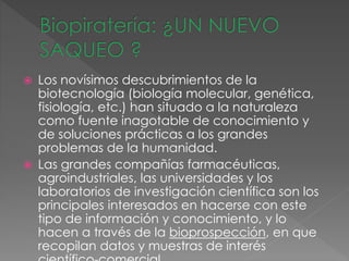  Los novísimos descubrimientos de la
biotecnología (biología molecular, genética,
fisiología, etc.) han situado a la naturaleza
como fuente inagotable de conocimiento y
de soluciones prácticas a los grandes
problemas de la humanidad.
 Las grandes compañías farmacéuticas,
agroindustriales, las universidades y los
laboratorios de investigación científica son los
principales interesados en hacerse con este
tipo de información y conocimiento, y lo
hacen a través de la bioprospección, en que
recopilan datos y muestras de interés
 