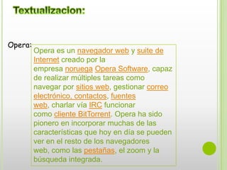 Textualizacion:Opera:Opera es un navegador web y suite de Internet creado por la empresa noruega Opera Software, capaz de realizar múltiples tareas como navegar por sitios web, gestionar correo electrónico, contactos, fuentes web, charlar vía IRC funcionar como cliente BitTorrent. Opera ha sido pionero en incorporar muchas de las características que hoy en día se pueden ver en el resto de los navegadores web, como las pestañas, el zoom y la búsqueda integrada.