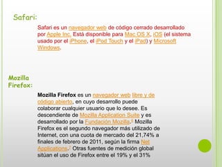 Safari:Safari es un navegador web de código cerrado desarrollado por Apple Inc. Está disponible para Mac OS X, iOS (el sistema usado por el iPhone, el iPod Touch y el iPad) y Microsoft Windows.Mozilla Firefox:Mozilla Firefox es un navegador web libre y de código abierto, en cuyo desarrollo puede colaborar cualquier usuario que lo desee. Es descendiente de Mozilla Application Suite y es desarrollado por la Fundación Mozilla.6 Mozilla Firefox es el segundo navegador más utilizado de Internet, con una cuota de mercado del 21,74% a finales de febrero de 2011, según la firma Net Applications.7 Otras fuentes de medición global sitúan el uso de Firefox entre el 19% y el 31%