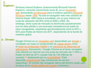 I. Explorer:Windows Internet Explorer (anteriormente Microsoft Internet Explorer), conocido comúnmente como IE, es un navegador web desarrollado por Microsoft para el sistema operativo Microsoft Windows desde 1995. Ha sido el navegador web más utilizado de Internet desde 1999 hasta la actualidad, con un pico máximo de cuota de utilización del 95% entre el 2002 y 2003. Sin embargo, dicha cuota de mercado ha disminuido paulatinamente con los años debido a una renovada competencia por parte de otros navegadores, situándose aproximadamente entre el 40% y 62% para finales de febrero de 2011, dependiendo de la fuente de medición global.G. Chrome:Google Chrome es un navegador web desarrollado por Google y compilado con base en componentes de código abierto como el motor de renderizado WebKit y su estructura de desarrollo de aplicaciones (framework).2 Google Chrome es el tercer navegador más utilizado en Internet con una cuota de mercado del 11,94% a finales de abril de 2011 y posee más de 120 millones de usuarios,3 4 destacando por su accesibilidad.5 Está disponible gratuitamente bajo condiciones de servicio específicas.1 El nombre del navegador deriva del término usado para el marco de la interfaz gráfica de usuario («chrome»).