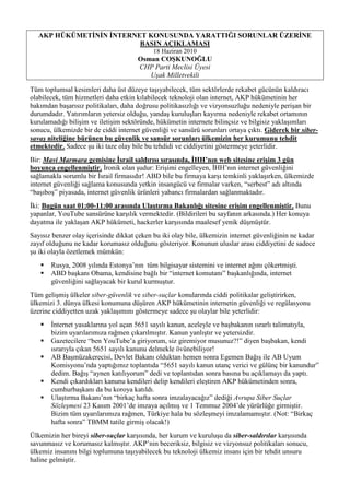 AKP HÜKÜMETĠNĠN ĠNTERNET KONUSUNDA YARATTIĞI SORUNLAR ÜZERĠNE
                          BASIN AÇIKLAMASI
                                            18 Haziran 2010
                                      Osman COġKUNOĞLU
                                      CHP Parti Meclisi Üyesi
                                         Uşak Milletvekili

Tüm toplumsal kesimleri daha üst düzeye taşıyabilecek, tüm sektörlerde rekabet gücünün kaldıracı
olabilecek, tüm hizmetleri daha etkin kılabilecek teknoloji olan internet, AKP hükümetinin her
bakımdan başarısız politikaları, daha doğrusu politikasızlığı ve vizyonsuzluğu nedeniyle perişan bir
durumdadır. Yatırımların yetersiz olduğu, yandaş kuruluşları kayırma nedeniyle rekabet ortamının
kurulamadığı bilişim ve iletişim sektöründe, hükümetin internete bilinçsiz ve bilgisiz yaklaşımları
sonucu, ülkemizde bir de ciddi internet güvenliği ve sansürü sorunları ortaya çıktı. Giderek bir siber-
savaş niteliğine bürünen bu güvenlik ve sansür sorunları ülkemizin her kurumunu tehdit
etmektedir. Sadece şu iki taze olay bile bu tehdidi ve ciddiyetini göstermeye yeterlidir.
Bir: Mavi Marmara gemisine Ġsrail saldırısı sırasında, ĠHH’nın web sitesine eriĢim 3 gün
boyunca engellenmiĢtir. İronik olan şudur: Erişimi engelleyen, İHH’nın internet güvenliğini
sağlamakla sorumlu bir İsrail firmasıdır! ABD bile bu firmaya karşı temkinli yaklaşırken, ülkemizde
internet güvenliği sağlama konusunda yetkin insangücü ve firmalar varken, “serbest” adı altında
“başıboş” piyasada, internet güvenlik ürünleri yabancı firmalardan sağlanmaktadır.
İki: Bugün saat 01:00-11:00 arasında UlaĢtırma Bakanlığı sitesine eriĢim engellenmiĢtir. Bunu
yapanlar, YouTube sansürüne karşılık vermektedir. (Bildirileri bu sayfanın arkasında.) Her konuya
dayatma ile yaklaşan AKP hükümeti, hackerler karşısında maalesef yenik düşmüştür.
Sayısız benzer olay içerisinde dikkat çeken bu iki olay bile, ülkemizin internet güvenliğinin ne kadar
zayıf olduğunu ne kadar korumasız olduğunu gösteriyor. Konunun uluslar arası ciddiyetini de sadece
şu iki olayla özetlemek mümkün:
      Rusya, 2008 yılında Estonya’nın tüm bilgisayar sistemini ve internet ağını çökertmişti.
      ABD başkanı Obama, kendisine bağlı bir “internet komutanı” başkanlığında, internet
       güvenliğini sağlayacak bir kurul kurmuştur.
Tüm gelişmiş ülkeler siber-güvenlik ve siber-suçlar konularında ciddi politikalar geliştirirken,
ülkemizi 3. dünya ülkesi konumuna düşüren AKP hükümetinin internetin güvenliği ve regülasyonu
üzerine ciddiyetten uzak yaklaşımını göstermeye sadece şu olaylar bile yeterlidir:
      İnternet yasaklarına yol açan 5651 sayılı kanun, aceleyle ve başbakanın ısrarlı talimatıyla,
       bizim uyarılarımıza rağmen çıkarılmıştır. Kanun yanlıştır ve yetersizdir.
      Gazetecilere “ben YouTube’a giriyorum, siz giremiyor musunuz?!” diyen başbakan, kendi
       ısrarıyla çıkan 5651 sayılı kanunu delmekle övünebiliyor!
      AB Başmüzakerecisi, Devlet Bakanı olduktan hemen sonra Egemen Bağış ile AB Uyum
       Komisyonu’nda yaptığımız toplantıda “5651 sayılı kanun utanç verici ve gülünç bir kanundur”
       dedim. Bağış “aynen katılıyorum” dedi ve toplantıdan sonra basına bu açıklamayı da yaptı.
      Kendi çıkardıkları kanunu kendileri delip kendileri eleştiren AKP hükümetinden sonra,
       cumhurbaşkanı da bu koroya katıldı.
      Ulaştırma Bakanı’nın “birkaç hafta sonra imzalayacağız” dediği Avrupa Siber Suçlar
       Sözleşmesi 23 Kasım 2001’de imzaya açılmış ve 1 Temmuz 2004’de yürürlüğe girmiştir.
       Bizim tüm uyarılarımıza rağmen, Türkiye hala bu sözleşmeyi imzalamamıştır. (Not: “Birkaç
       hafta sonra” TBMM tatile girmiş olacak!)
Ülkemizin her bireyi siber-suçlar karşısında, her kurum ve kuruluşu da siber-saldırılar karşısında
savunmasız ve korumasız kalmıştır. AKP’nin beceriksiz, bilgisiz ve vizyonsuz politikaları sonucu,
ülkemiz insanını bilgi toplumuna taşıyabilecek bu teknoloji ülkemiz insanı için bir tehdit unsuru
haline gelmiştir.
 