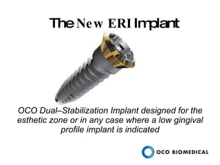 The  New   ERI  Implant OCO Dual–Stabilization Implant designed for the esthetic zone or in any case where a low gingival profile implant is indicated 