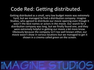 Code Red: Getting distributed.
Getting distributed as a small, very low budget movie was extremely
   hard, but we managed to find a distribution company: Imagine
Studios, who agreed to distribute our movie opening even though it
   wasn’t the best names or actors in the movie. Our search for a
 distribution company was long, but we finally found one, and they
    were extremely helpful in getting our movie a bit more know.
  Obviously because the company isn't too well known either, our
  movie wasn’t show in various locations but we managed to get it
            shown in a cinema called green on the screen.
 