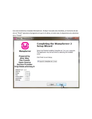 Con esto tendremos instalado WampServer. Al dejar marcado este checkbox, al momento de dar
clic en “finish” ejecutara el programa sin que tu lo abras, en este caso, lo dejaremos así y daremos
clic a “Finish”
 