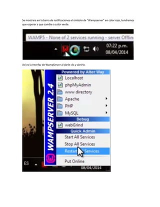 Se mostrara en la barra de notificaciones el símbolo de “Wampserver” en color rojo, tendremos
que esperar a que cambie a color verde.
Así es la Interfaz de WampServer al darle clic y abrirlo.
 