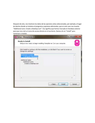 Después de esto, nos mostrara los datos de las opciones antes seleccionadas, por ejemplo, el lugar
de destino donde se instalara el programa y opciones adicionales, que en este caso nos muesta
“Additional icons: Create a Desktop icon”. Eso significa que hemos marcado el checkbox anterior
para que nos creé un icono de acceso directo en el escritorio. Damos clic en “Install” para
comenzar a instalar.
 